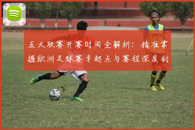 五大联赛开赛时间全解析:精准掌握欧洲足球赛季起点与赛程深度剖析